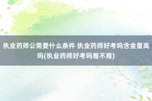执业药师公需要什么条件 执业药师好考吗含金量高吗(执业药师好