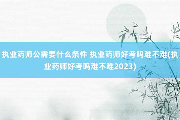 执业药师公需要什么条件 执业药师好考吗难不难(执业药师好考吗