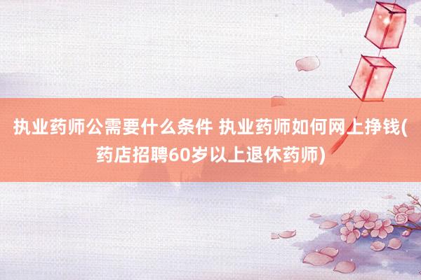 执业药师公需要什么条件 执业药师如何网上挣钱(药店招聘60岁