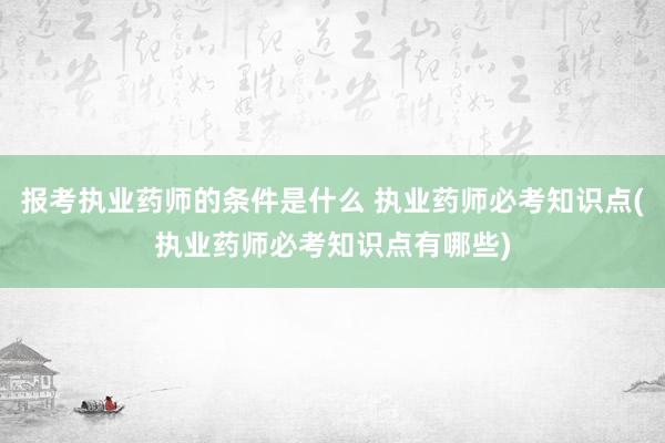 报考执业药师的条件是什么 执业药师必考知识点(执业药师必考知