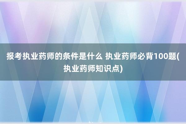 报考执业药师的条件是什么 执业药师必背100题(执业药师知识