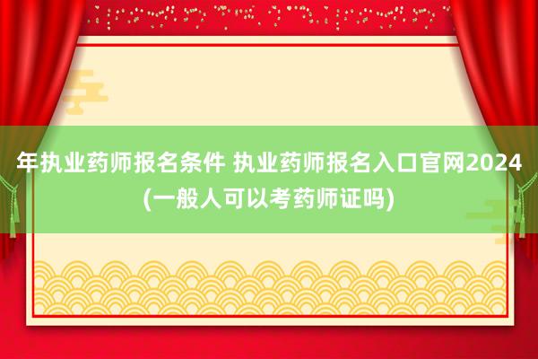 年执业药师报名条件 执业药师报名入口官网2024(一般人可以