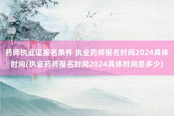 药师执业证报名条件 执业药师报名时间2024具体时间(执业药
