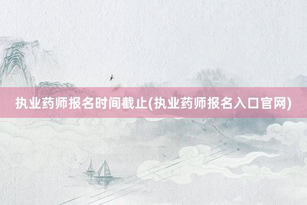 执业药师报名时间截止(执业药师报名入口官网)