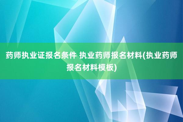 药师执业证报名条件 执业药师报名材料(执业药师报名材料模板)