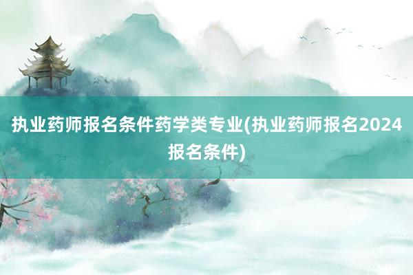 执业药师报名条件药学类专业(执业药师报名2024报名条件)
