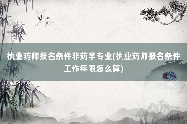 执业药师报名条件非药学专业(执业药师报名条件工作年限怎么算)