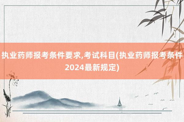 执业药师报考条件要求,考试科目(执业药师报考条件2024最新