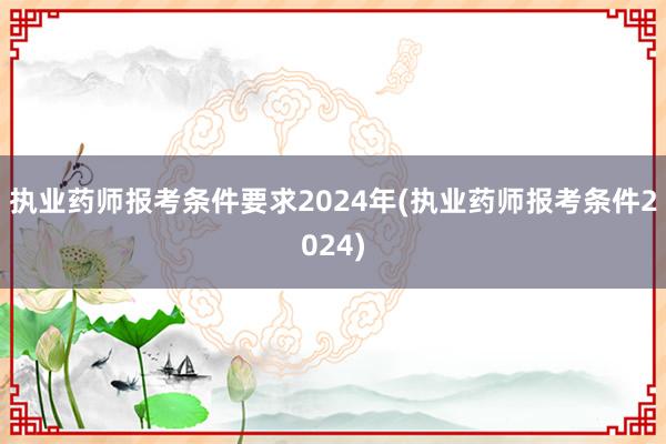 执业药师报考条件要求2024年(执业药师报考条件2024)