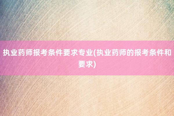 执业药师报考条件要求专业(执业药师的报考条件和要求)