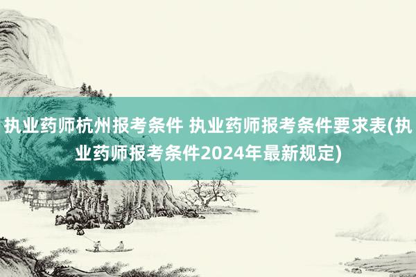执业药师杭州报考条件 执业药师报考条件要求表(执业药师报考条