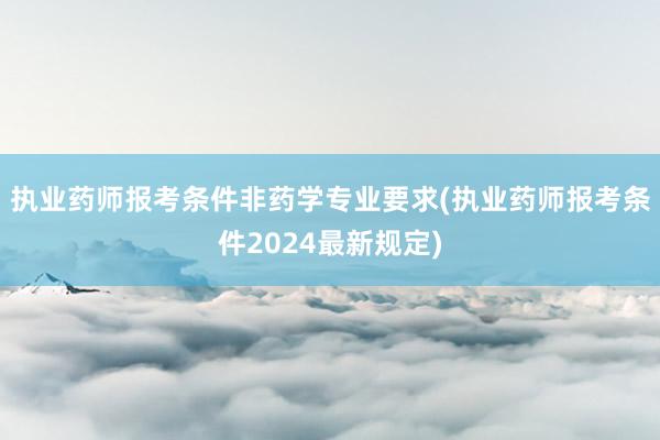 执业药师报考条件非药学专业要求(执业药师报考条件2024最新