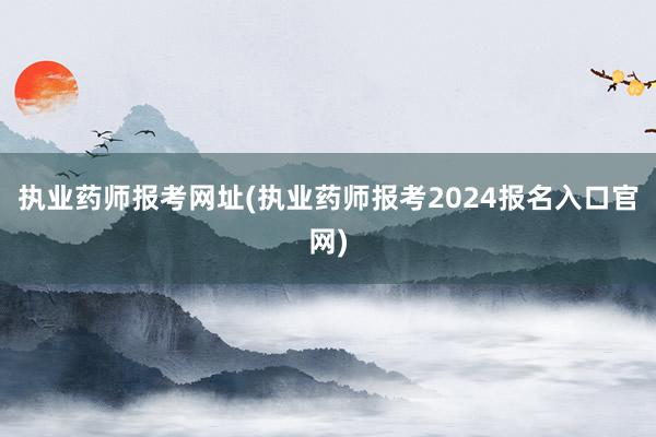 执业药师报考网址(执业药师报考2024报名入口官网)
