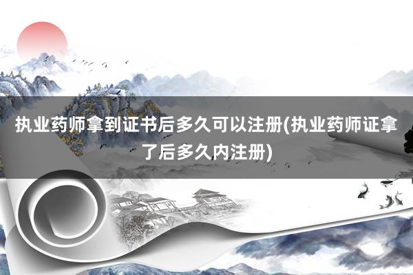 执业药师拿到证书后多久可以注册(执业药师证拿了后多久内注册)