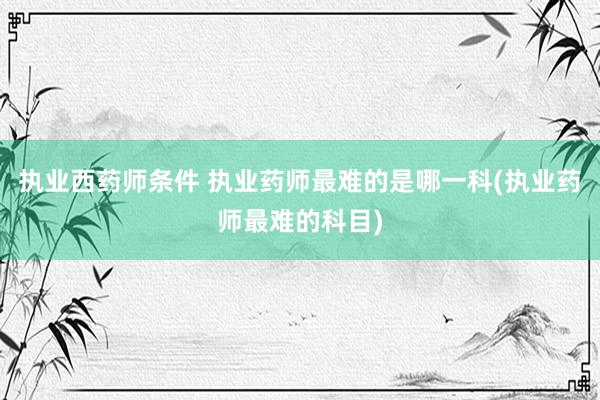 执业西药师条件 执业药师最难的是哪一科(执业药师最难的科目)