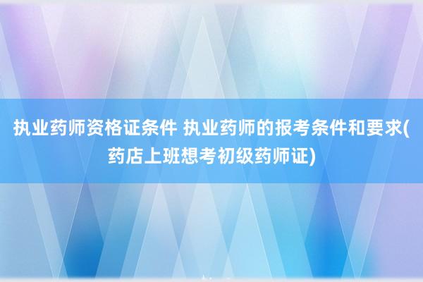 执业药师资格证条件 执业药师的报考条件和要求(药店上班想考初