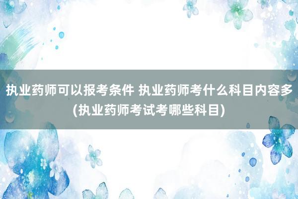 执业药师可以报考条件 执业药师考什么科目内容多(执业药师考试