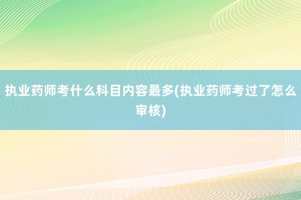 执业药师考什么科目内容最多(执业药师考过了怎么审核)
