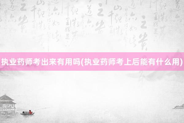 执业药师考出来有用吗(执业药师考上后能有什么用)