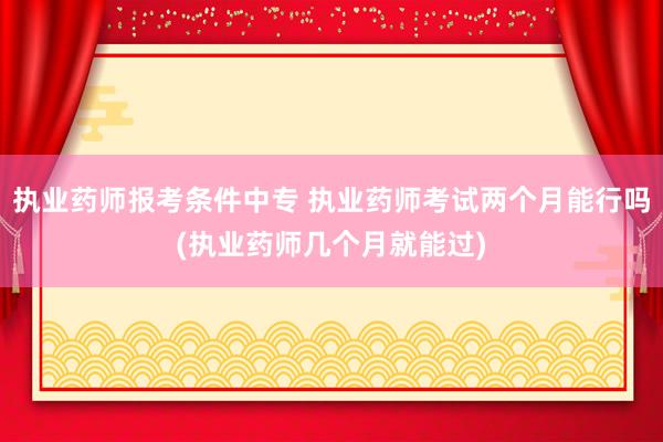 执业药师报考条件中专 执业药师考试两个月能行吗(执业药师几个