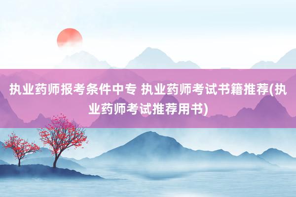 执业药师报考条件中专 执业药师考试书籍推荐(执业药师考试推荐
