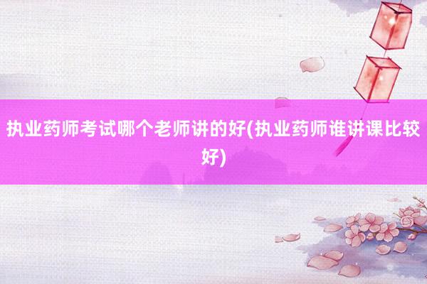 执业药师考试哪个老师讲的好(执业药师谁讲课比较好)