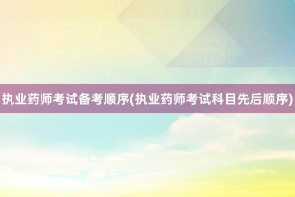 执业药师考试备考顺序(执业药师考试科目先后顺序)
