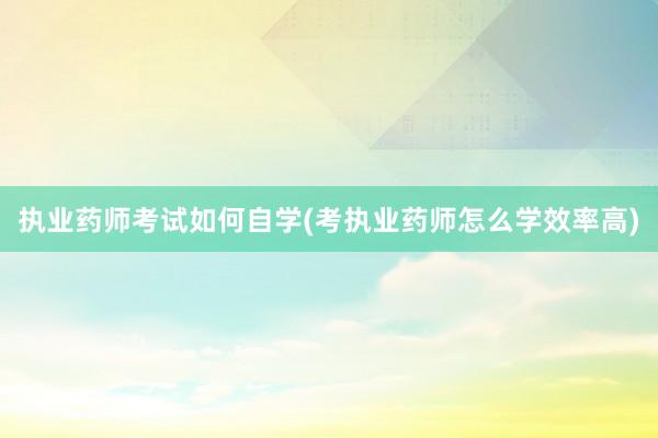 执业药师考试如何自学(考执业药师怎么学效率高)