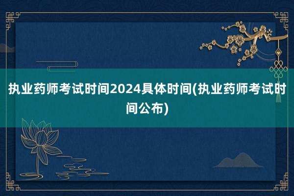 执业药师考试时间2024具体时间(执业药师考试时间公布)