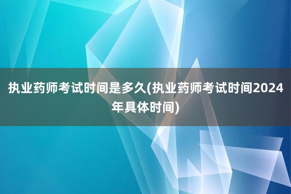 执业药师考试时间是多久(执业药师考试时间2024年具体时间)