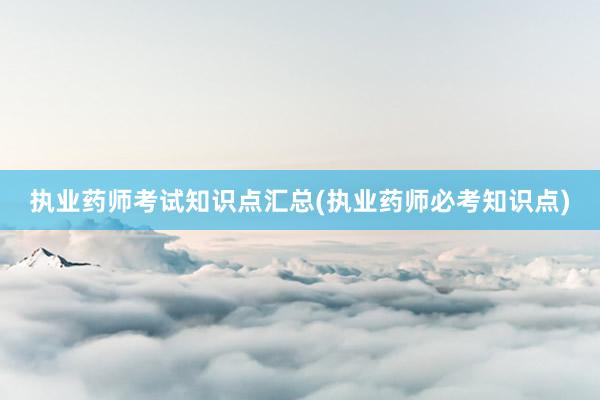 执业药师考试知识点汇总(执业药师必考知识点)