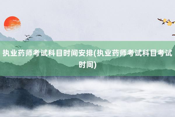 执业药师考试科目时间安排(执业药师考试科目考试时间)