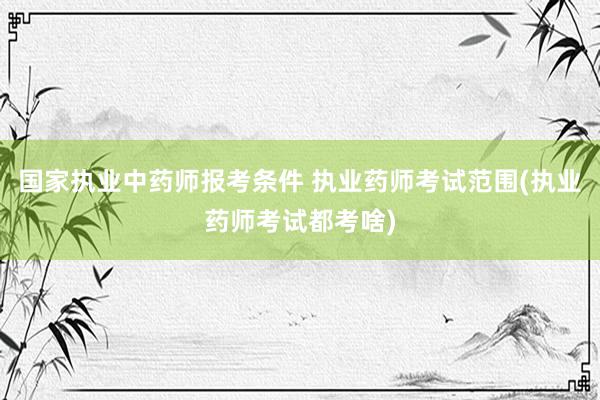 国家执业中药师报考条件 执业药师考试范围(执业药师考试都考啥)