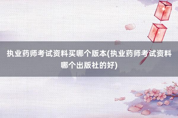 执业药师考试资料买哪个版本(执业药师考试资料哪个出版社的好)