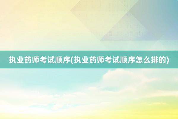 执业药师考试顺序(执业药师考试顺序怎么排的)
