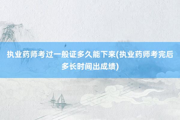 执业药师考过一般证多久能下来(执业药师考完后多长时间出成绩)