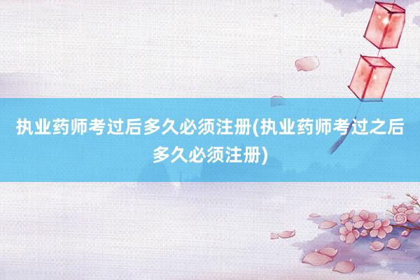 执业药师考过后多久必须注册(执业药师考过之后多久必须注册)