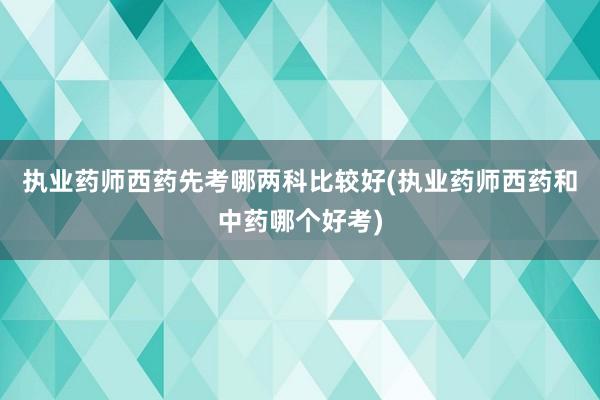 执业药师西药先考哪两科比较好(执业药师西药和中药哪个好考)