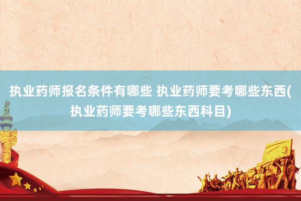 执业药师报名条件有哪些 执业药师要考哪些东西(执业药师要考哪