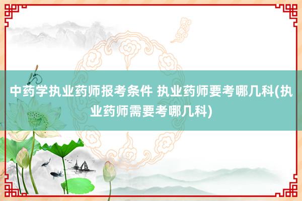 中药学执业药师报考条件 执业药师要考哪几科(执业药师需要考哪