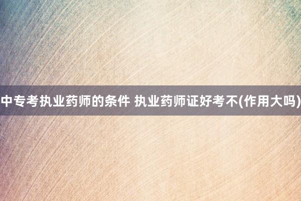 中专考执业药师的条件 执业药师证好考不(作用大吗)