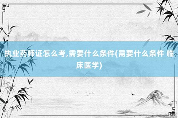执业药师证怎么考,需要什么条件(需要什么条件 临床医学)