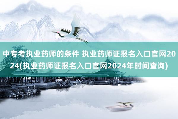 中专考执业药师的条件 执业药师证报名入口官网2024(执业药