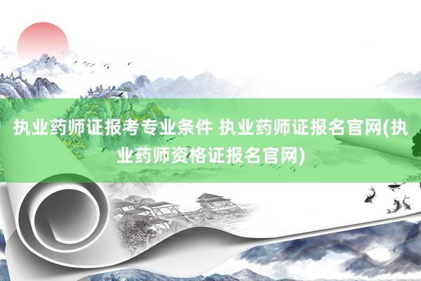 执业药师证报考专业条件 执业药师证报名官网(执业药师资格证报