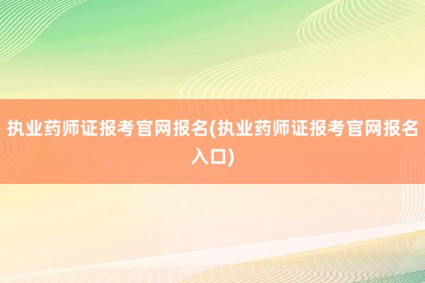 执业药师证报考官网报名(执业药师证报考官网报名入口)