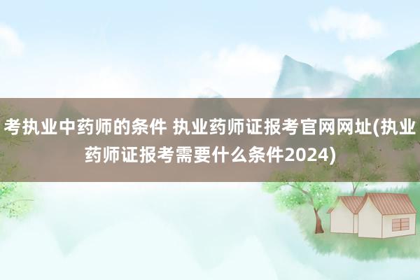 考执业中药师的条件 执业药师证报考官网网址(执业药师证报考需