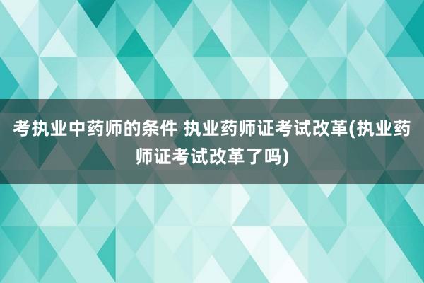 考执业中药师的条件 执业药师证考试改革(执业药师证考试改革了