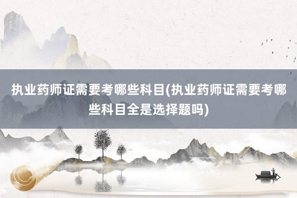 执业药师证需要考哪些科目(执业药师证需要考哪些科目全是选择题