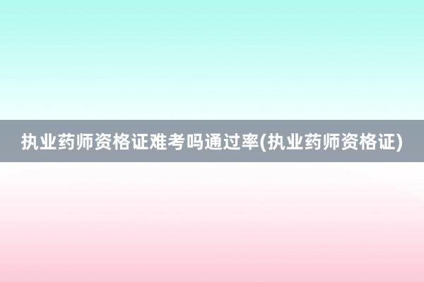 执业药师资格证难考吗通过率(执业药师资格证)