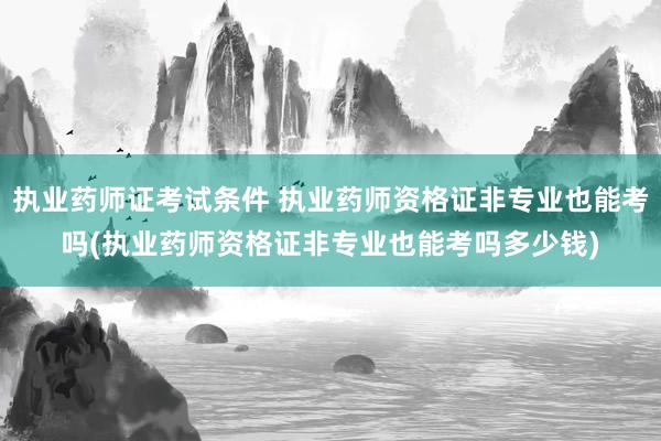 执业药师证考试条件 执业药师资格证非专业也能考吗(执业药师资